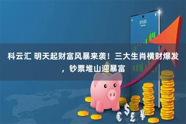 科云汇 明天起财富风暴来袭！三大生肖横财爆发，钞票堆山迎暴富