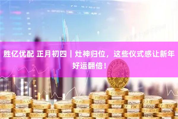 胜亿优配 正月初四｜灶神归位，这些仪式感让新年好运翻倍！