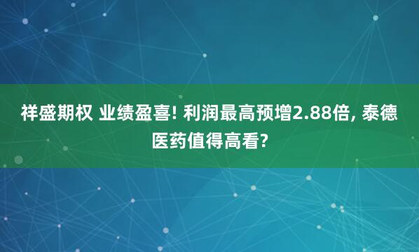 祥盛期权 业绩盈喜! 利润最高预增2.88倍, 泰德医药值得高看?