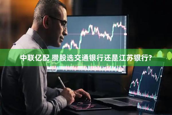 中联亿配 攒股选交通银行还是江苏银行?
