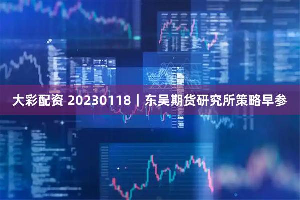 大彩配资 20230118｜东吴期货研究所策略早参