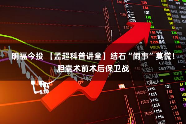 明福今投 【孟超科普讲堂】结石“闹事”莫慌！胆囊术前术后保卫战