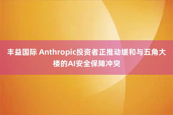 丰益国际 Anthropic投资者正推动缓和与五角大楼的AI安全保障冲突