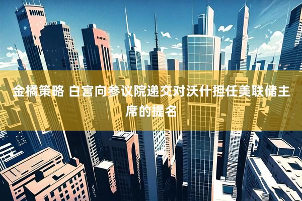 金橘策略 白宫向参议院递交对沃什担任美联储主席的提名