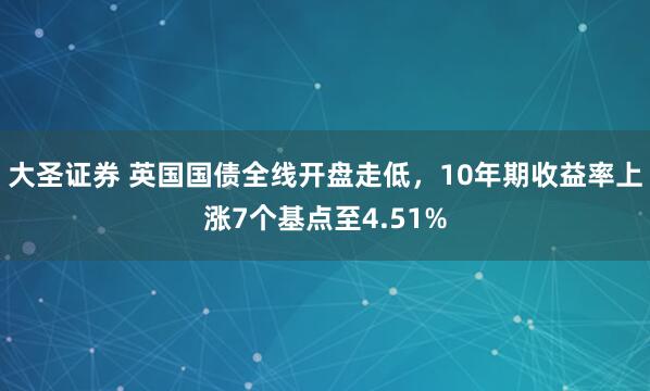 大圣证券 英国国债全线开盘走低，10年期收益率上涨7个基点至4.51%
