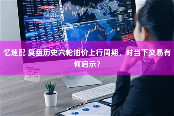 忆速配 复盘历史六轮油价上行周期，对当下交易有何启示？