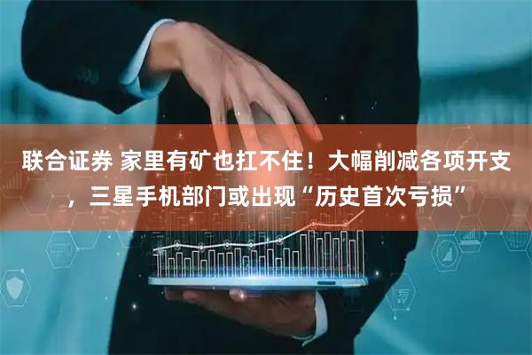 联合证券 家里有矿也扛不住！大幅削减各项开支，三星手机部门或出现“历史首次亏损”