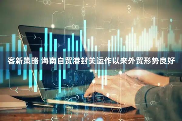 客新策略 海南自贸港封关运作以来外贸形势良好
