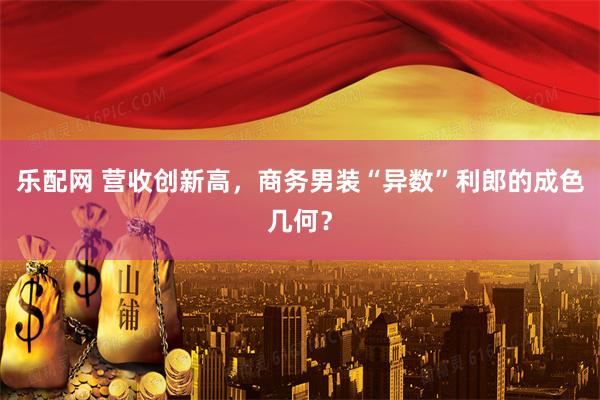 乐配网 营收创新高，商务男装“异数”利郎的成色几何？