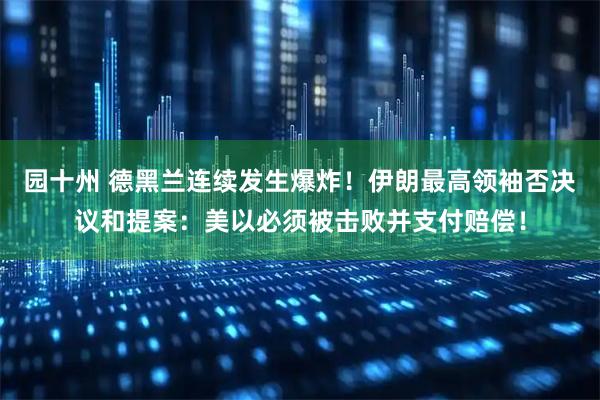 园十州 德黑兰连续发生爆炸！伊朗最高领袖否决议和提案：美以必须被击败并支付赔偿！