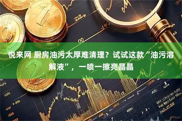 悦来网 厨房油污太厚难清理？试试这款“油污溶解液”，一喷一擦亮晶晶