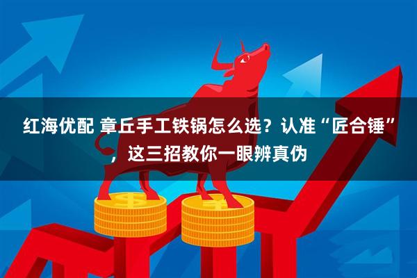 红海优配 章丘手工铁锅怎么选？认准“匠合锤”，这三招教你一眼辨真伪