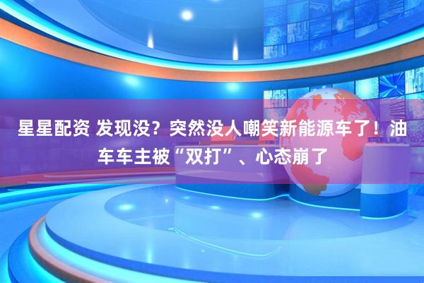 星星配资 发现没？突然没人嘲笑新能源车了！油车车主被“双打”、心态崩了