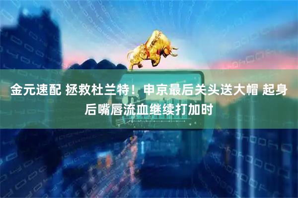 金元速配 拯救杜兰特！申京最后关头送大帽 起身后嘴唇流血继续打加时