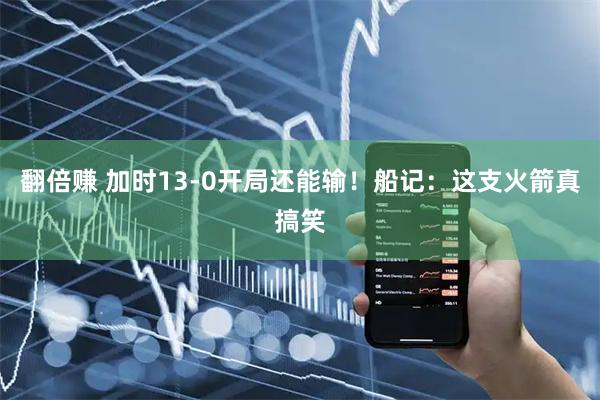翻倍赚 加时13-0开局还能输！船记：这支火箭真搞笑