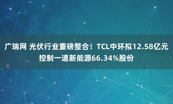 广瑞网 光伏行业重磅整合！TCL中环拟12.58亿元控制一道新能源66.34%股份