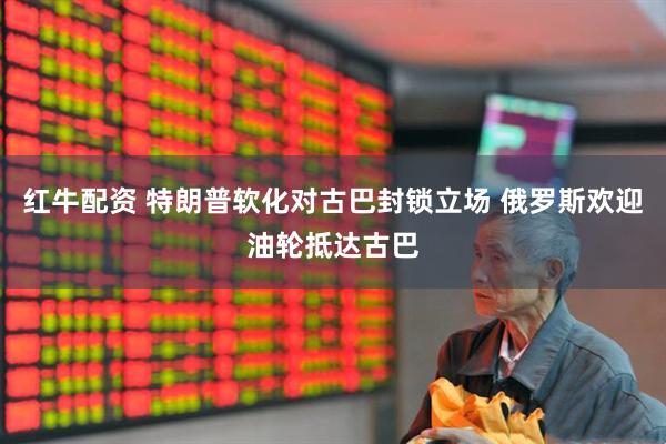 红牛配资 特朗普软化对古巴封锁立场 俄罗斯欢迎油轮抵达古巴
