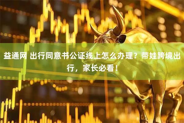 益通网 出行同意书公证线上怎么办理？带娃跨境出行，家长必看！