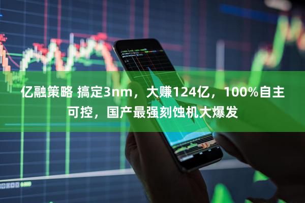 亿融策略 搞定3nm，大赚124亿，100%自主可控，国产最强刻蚀机大爆发