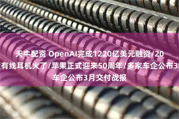 天牛配资 OpenAI完成1220亿美元融资/20块的老古董有线耳机火了/苹果正式迎来50周年/多家车企公布3月交付战报