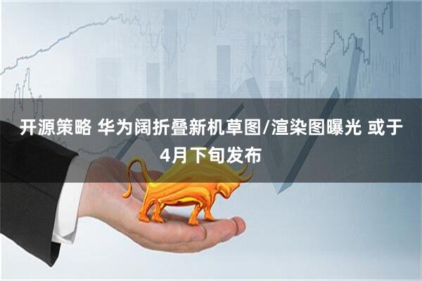 开源策略 华为阔折叠新机草图/渲染图曝光 或于4月下旬发布