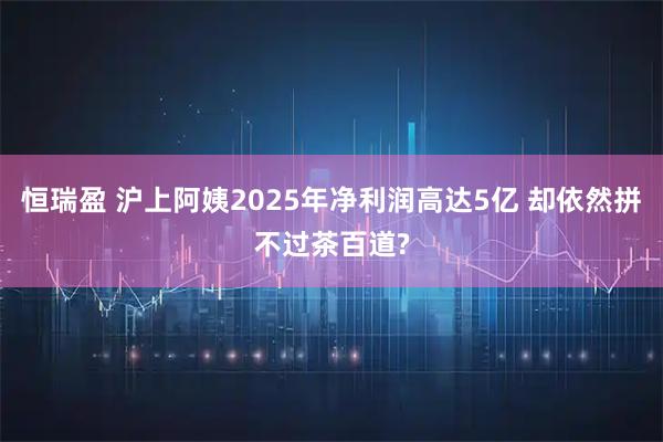 恒瑞盈 沪上阿姨2025年净利润高达5亿 却依然拼不过茶百道?