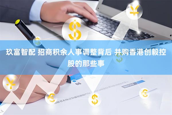 玖富智配 招商积余人事调整背后 并购香港创毅控股的那些事