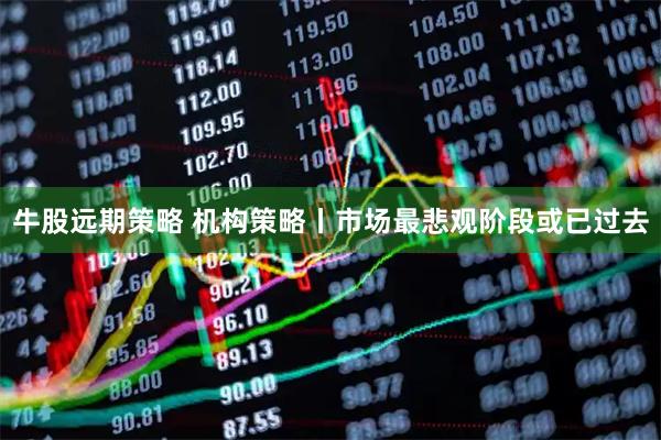 牛股远期策略 机构策略丨市场最悲观阶段或已过去