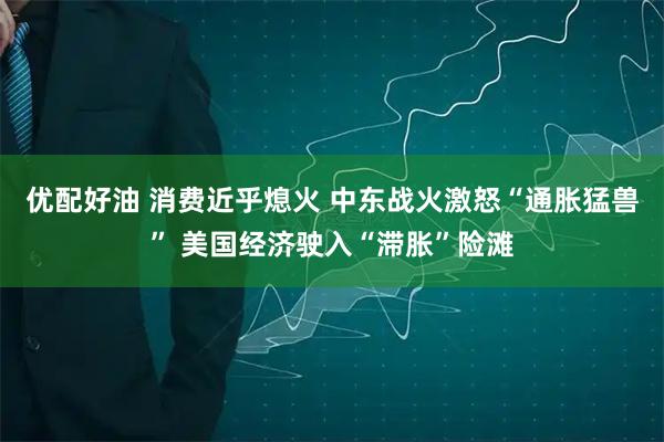 优配好油 消费近乎熄火 中东战火激怒“通胀猛兽” 美国经济驶入“滞胀”险滩
