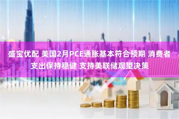 盛宝优配 美国2月PCE通胀基本符合预期 消费者支出保持稳健 支持美联储观望决策