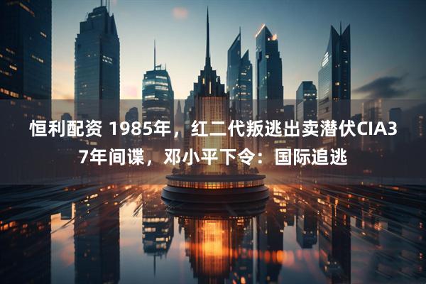 恒利配资 1985年，红二代叛逃出卖潜伏CIA37年间谍，邓小平下令：国际追逃