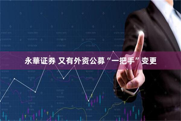 永華证券 又有外资公募“一把手”变更