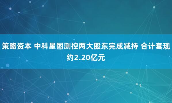 策略资本 中科星图测控两大股东完成减持 合计套现约2.20亿元