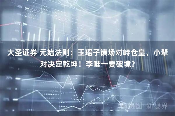 大圣证券 元始法则：玉瑶子镇场对峙仓皇，小辈对决定乾坤！李唯一要破境？