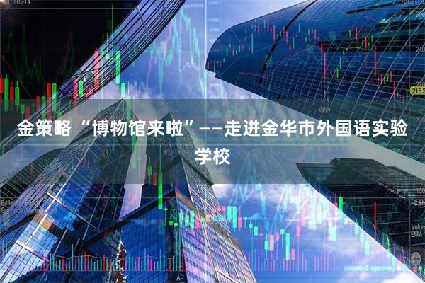 金策略 “博物馆来啦”——走进金华市外国语实验学校