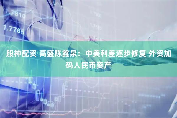 股神配资 高盛陈鑫泉：中美利差逐步修复 外资加码人民币资产