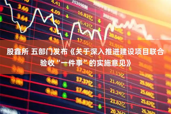 股鑫所 五部门发布《关于深入推进建设项目联合验收“一件事”的实施意见》
