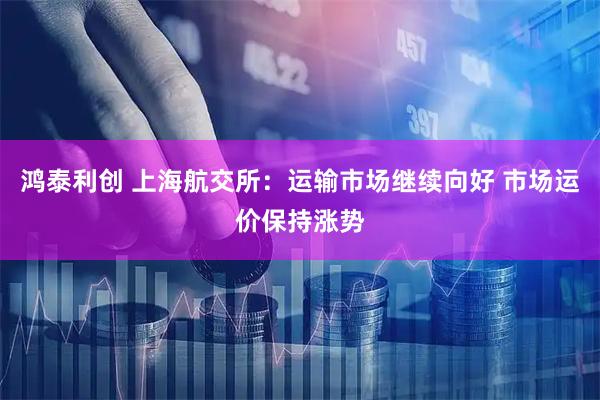 鸿泰利创 上海航交所：运输市场继续向好 市场运价保持涨势