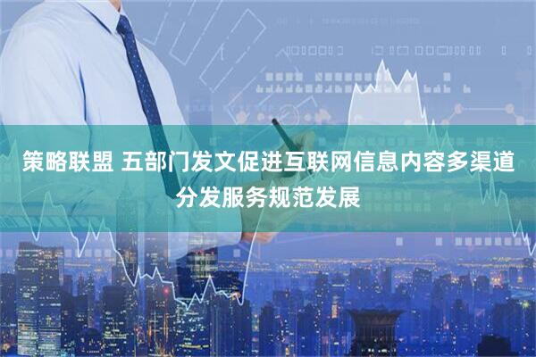 策略联盟 五部门发文促进互联网信息内容多渠道分发服务规范发展