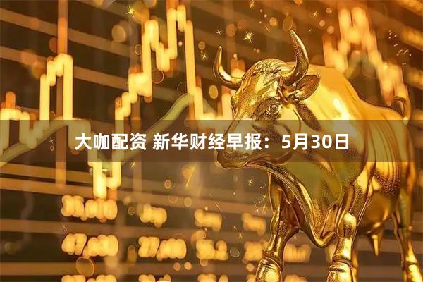 大咖配资 新华财经早报：5月30日