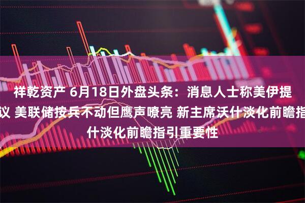 祥乾资产 6月18日外盘头条：消息人士称美伊提前签署协议 美联储按兵不动但鹰声嘹亮 新主席沃什淡化前瞻指引重要性
