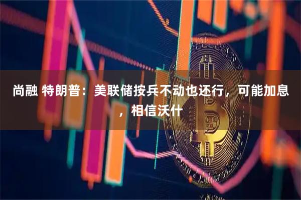 尚融 特朗普：美联储按兵不动也还行，可能加息，相信沃什