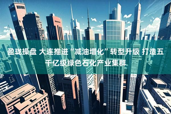 盈珑操盘 大连推进“减油增化”转型升级 打造五千亿级绿色石化产业集群
