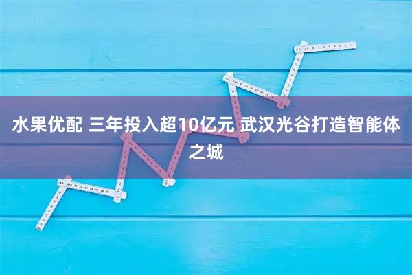 水果优配 三年投入超10亿元 武汉光谷打造智能体之城