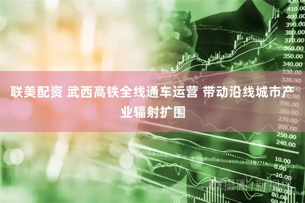 联美配资 武西高铁全线通车运营 带动沿线城市产业辐射扩围