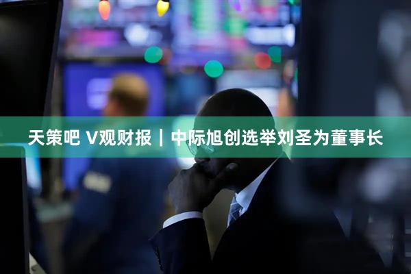 天策吧 V观财报｜中际旭创选举刘圣为董事长