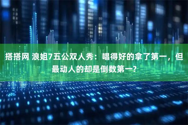 搭搭网 浪姐7五公双人秀：唱得好的拿了第一，但最动人的却是倒数第一?