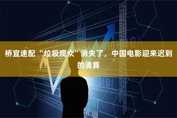 桥宜速配 “垃圾观众”消失了，中国电影迎来迟到的清算