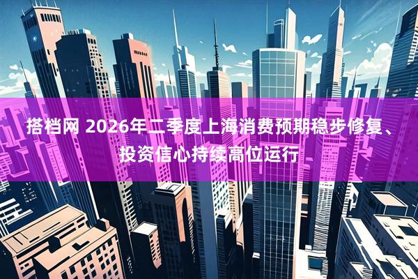 搭档网 2026年二季度上海消费预期稳步修复、投资信心持续高位运行