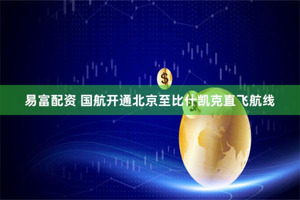 易富配资 国航开通北京至比什凯克直飞航线
